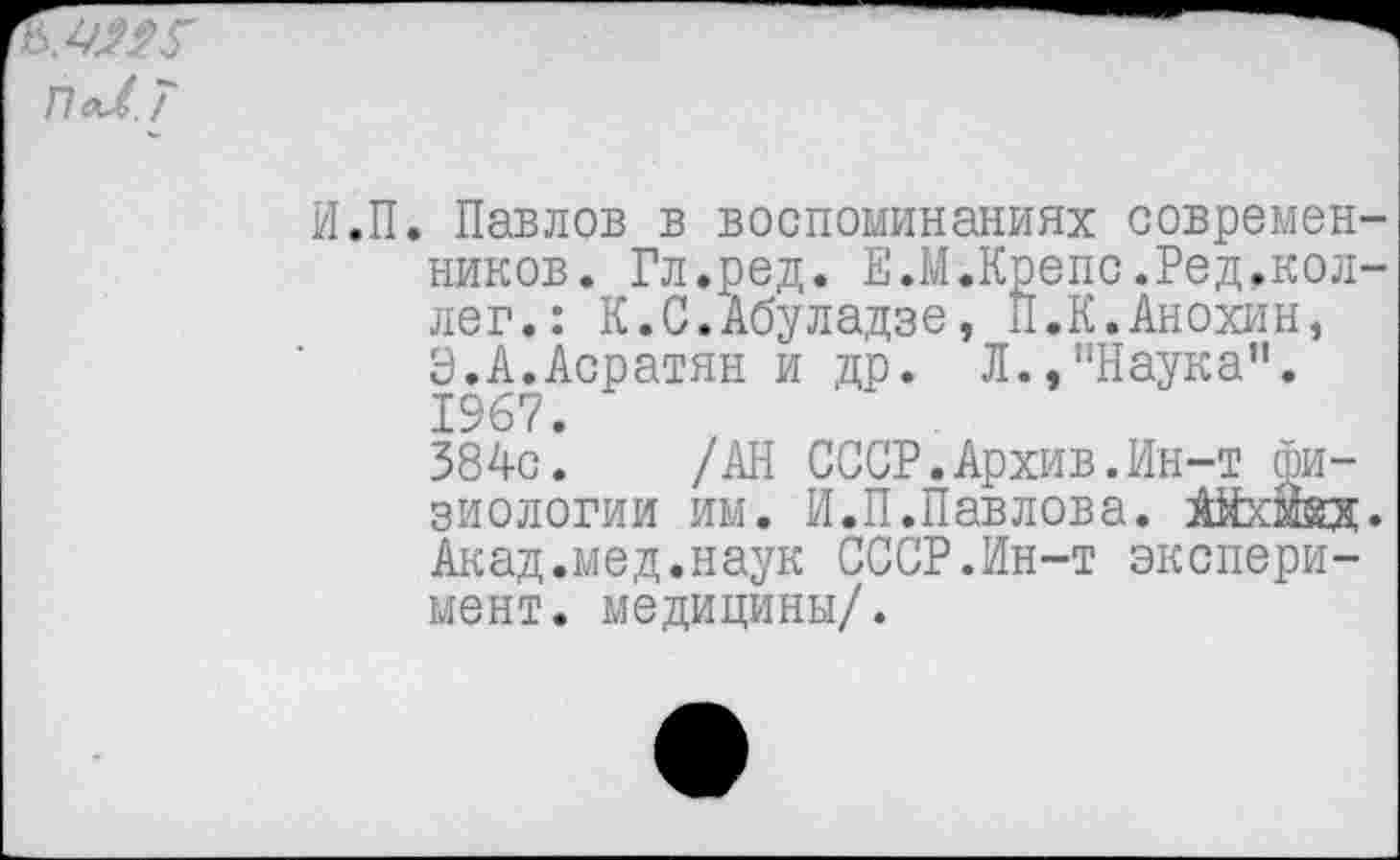 ﻿ПаЛ. 7
И.П. Павлов в воспоминаниях современников. Гл.ред. Е.М.Крепе.Ред.коллег.: К.С.Абуладзе, П.К.Анохин, Э.А.Асратян и др. Л.,"Наука”. 1967.
384с. /АН СССР.Архив.Ин-т физиологии им. И.П.Павлова. Айхмкд. Акад.мед.наук СССР.Ин-т эксперимент. медицины/.